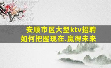 安顺市区大型ktv招聘如何把握现在.赢得未来